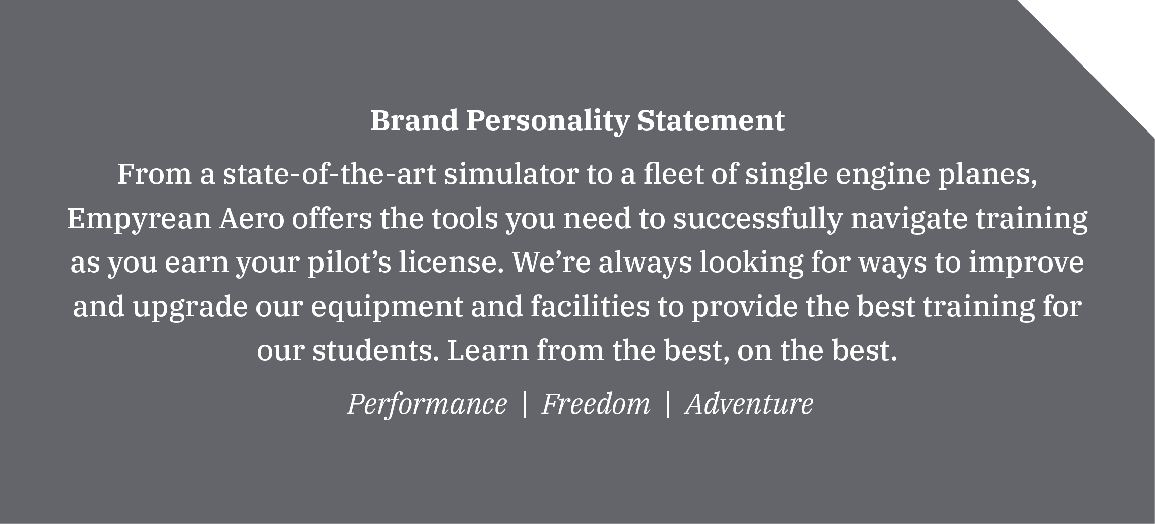 Brand Personality Statement From a state-of-the-art simulator to a fleet of single engine planes, Empyrean Aero offers the tools you need to successfully navigate training as you earn your pilot’s license. We’re always looking for ways to improve and upgrade our equipment and facilities to provide the best training for our students. Learn from the best, on the best. Performance | Freedom | Adventure